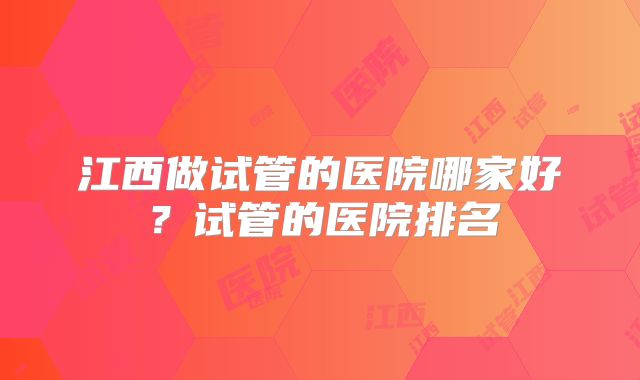 江西做试管的医院哪家好?试管的医院排名