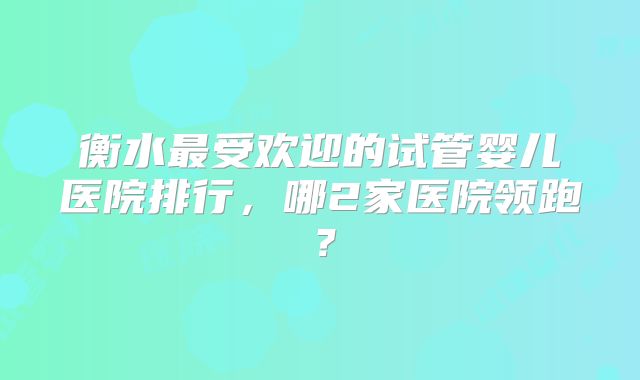 衡水最受欢迎的试管婴儿医院排行,哪2家医院领跑?