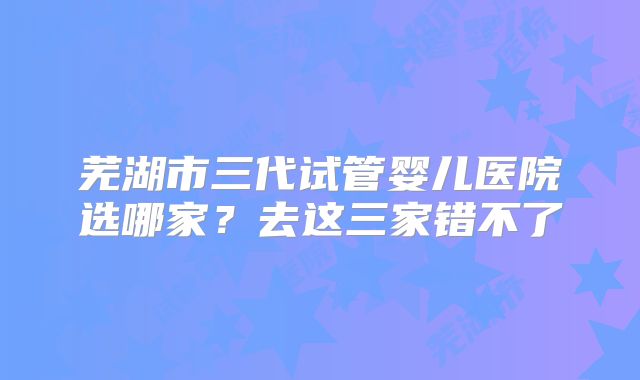 芜湖市三代试管婴儿医院选哪家？去这三家错不了