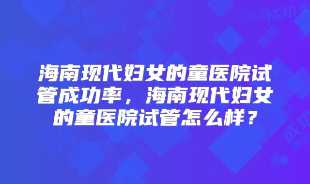 海南现代妇女的童医院试管成功率，海南现代妇女的童医院试管怎么样？