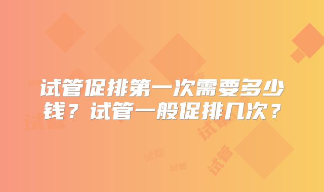 试管促排第一次需要多少钱？试管一般促排几次？
