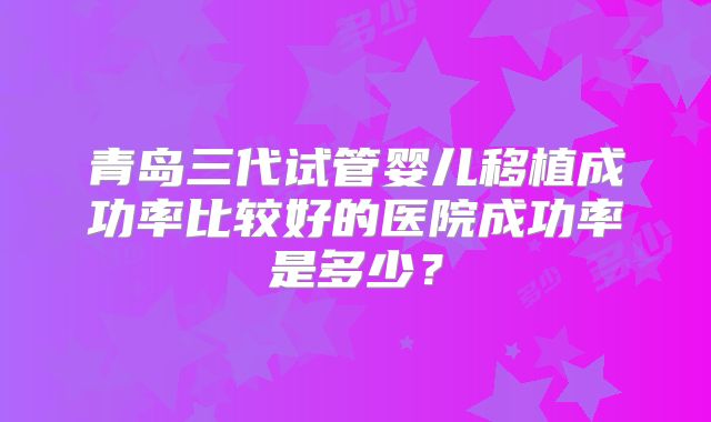 青岛三代试管婴儿移植成功率比较好的医院成功率是多少?