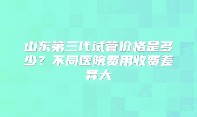 山东第三代试管价格是多少？不同医院费用收费差异大
