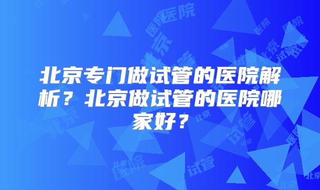北京专门做试管的医院解析？北京做试管的医院哪家好？