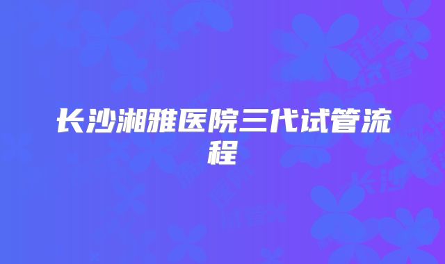 长沙湘雅医院三代试管流程