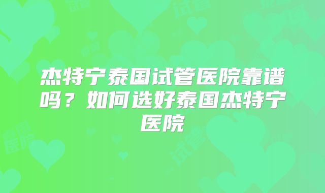 杰特宁泰国试管医院靠谱吗？如何选好泰国杰特宁医院