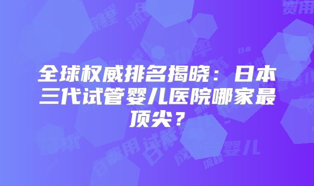 全球权威排名揭晓：日本三代试管婴儿医院哪家最顶尖？