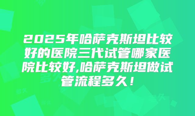 2025年哈萨克斯坦比较好的医院三代试管哪家医院比较好,哈萨克斯坦做试管流程多久！