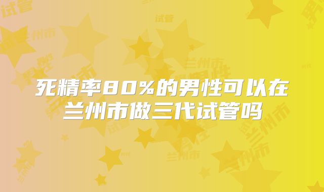 死精率80%的男性可以在兰州市做三代试管吗