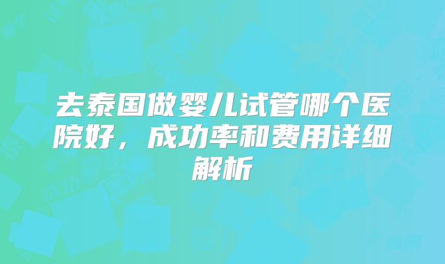 去泰国做婴儿试管哪个医院好，成功率和费用详细解析