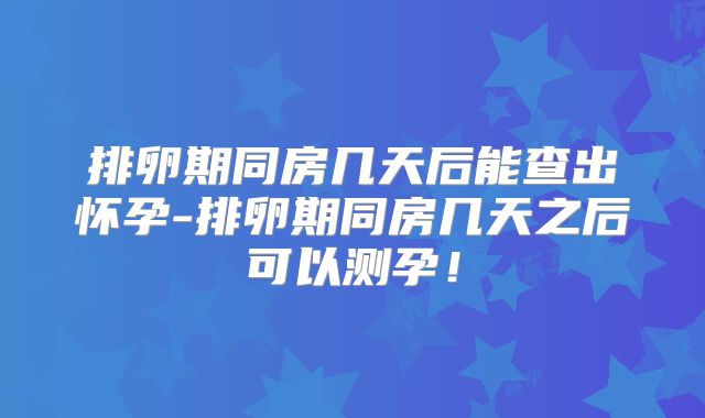 排卵期同房几天后能查出怀孕-排卵期同房几天之后可以测孕！