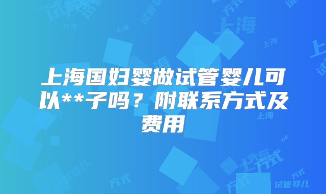 上海国妇婴做试管婴儿可以**子吗?附联系方式及费用
