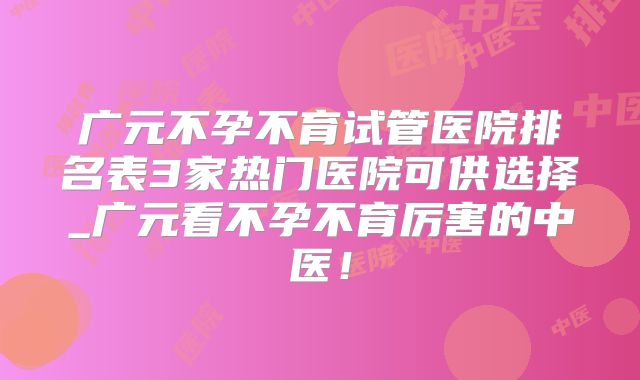 广元不孕不育试管医院排名表3家热门医院可供选择_广元看不孕不育厉害的中医！