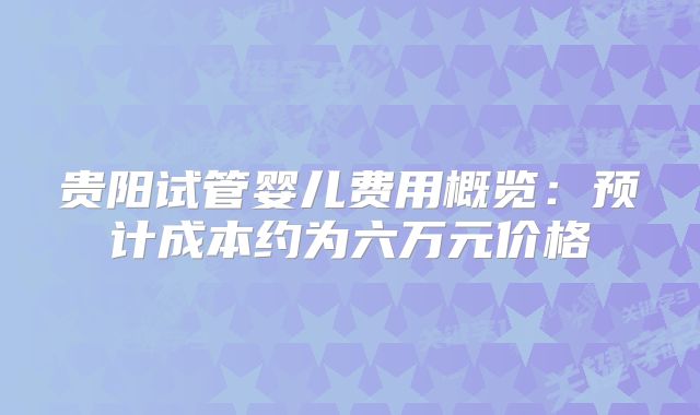 贵阳试管婴儿费用概览:预计成本约为六万元价格
