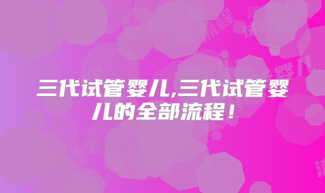三代试管婴儿,三代试管婴儿的全部流程!