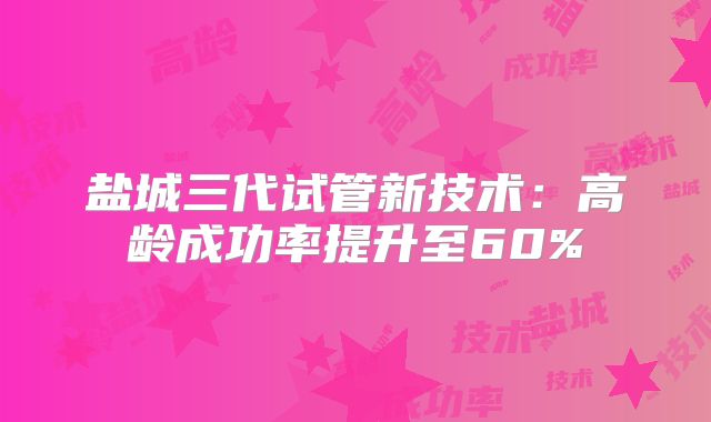 盐城三代试管新技术:高龄成功率提升至60%
