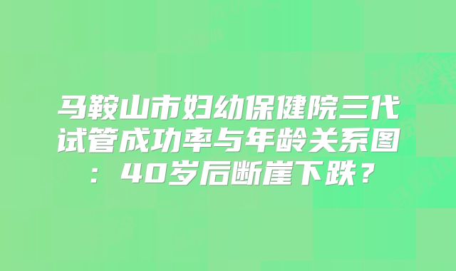 马鞍山市妇幼保健院三代试管成功率与年龄关系图:40岁后断崖下跌?