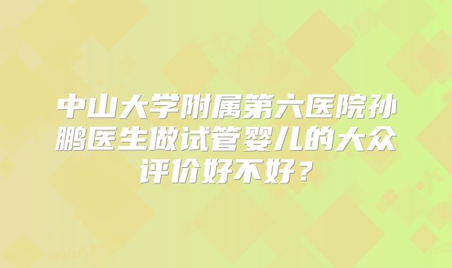 中山大学附属第六医院孙鹏医生做试管婴儿的大众评价好不好?