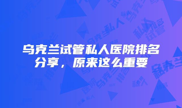 乌克兰试管私人医院排名分享，原来这么重要