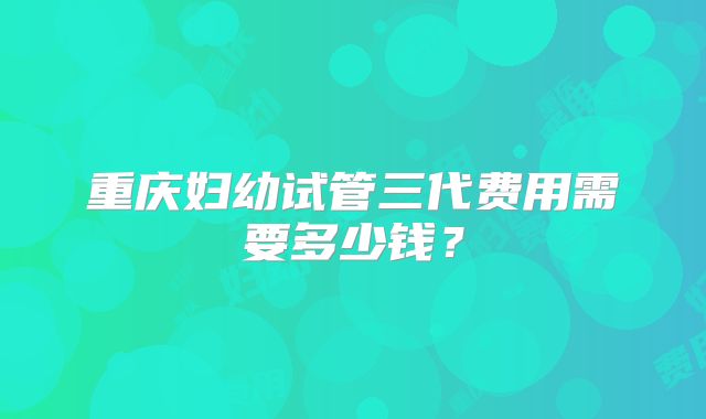 重庆妇幼试管三代费用需要多少钱?