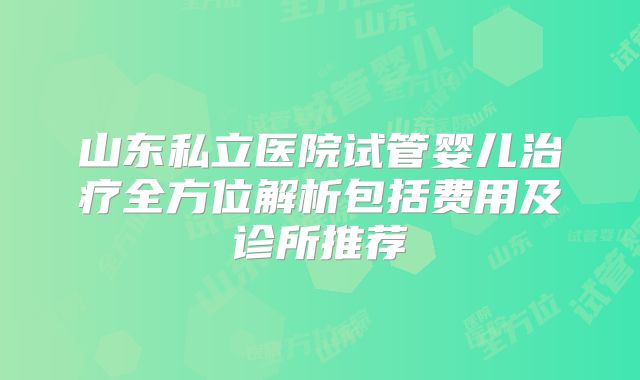 山东私立医院试管婴儿治疗全方位解析包括费用及诊所推荐