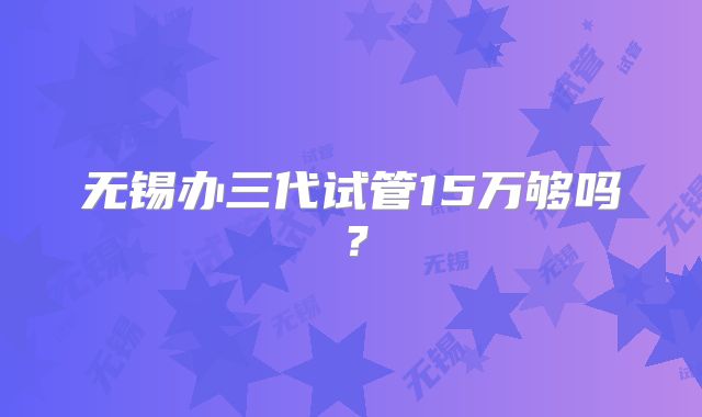 无锡办三代试管15万够吗？
