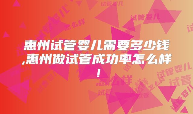 惠州试管婴儿需要多少钱,惠州做试管成功率怎么样！