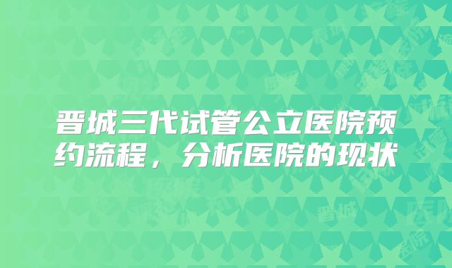 晋城三代试管公立医院预约流程，分析医院的现状