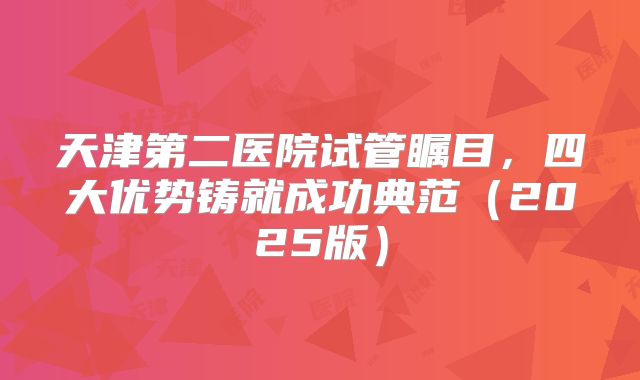 天津第二医院试管瞩目，四大优势铸就成功典范（2025版）