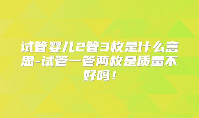试管婴儿2管3枚是什么意思-试管一管两枚是质量不好吗!
