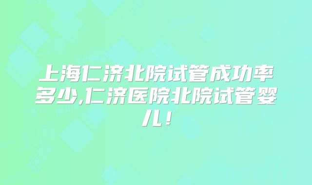 上海仁济北院试管成功率多少,仁济医院北院试管婴儿！