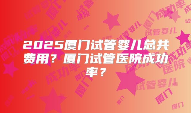2025厦门试管婴儿总共费用？厦门试管医院成功率？