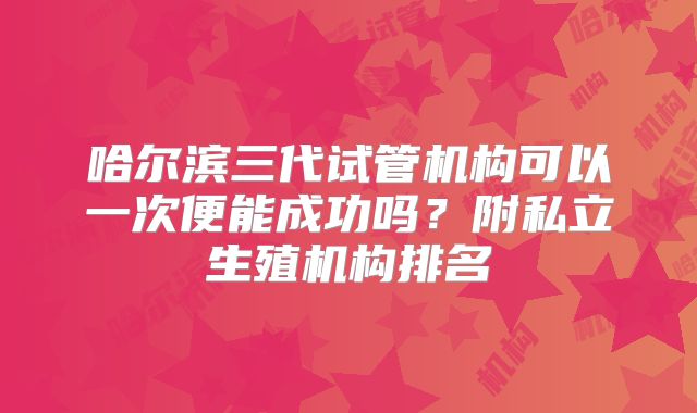 哈尔滨三代试管机构可以一次便能成功吗？附私立生殖机构排名