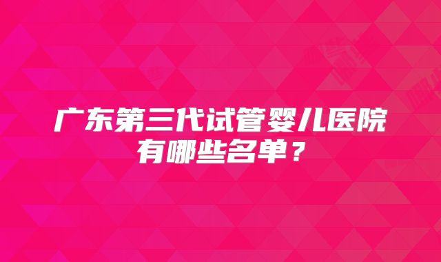 广东第三代试管婴儿医院有哪些名单？