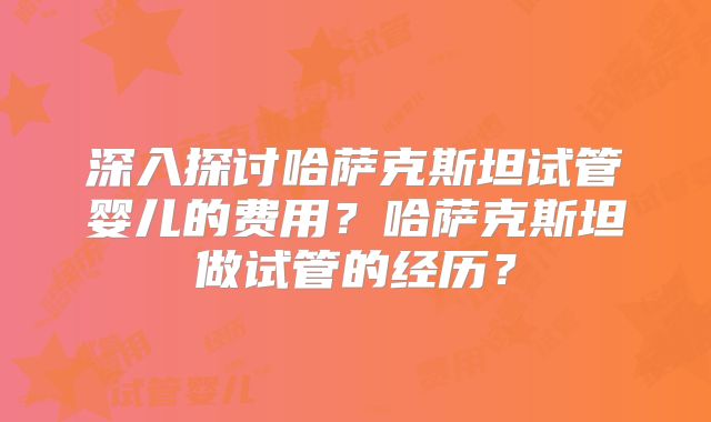 深入探讨哈萨克斯坦试管婴儿的费用？哈萨克斯坦做试管的经历？