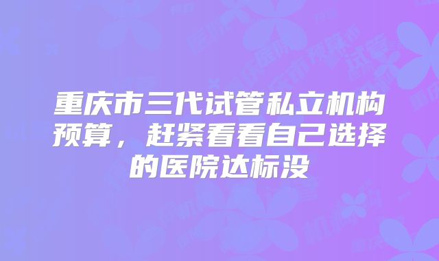 重庆市三代试管私立机构预算,赶紧看看自己选择的医院达标没