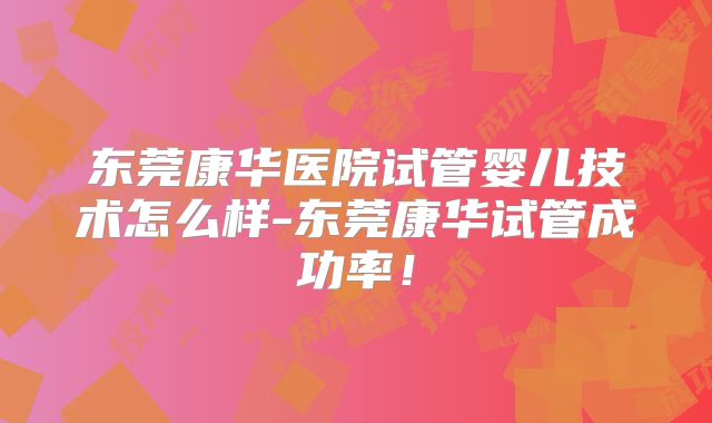 东莞康华医院试管婴儿技术怎么样-东莞康华试管成功率!