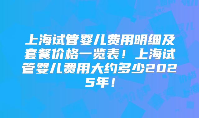 上海试管婴儿费用明细及套餐价格一览表！上海试管婴儿费用大约多少2025年！