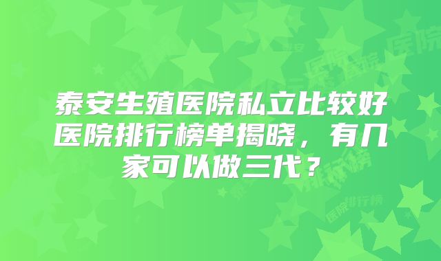 泰安生殖医院私立比较好医院排行榜单揭晓,有几家可以做三代?
