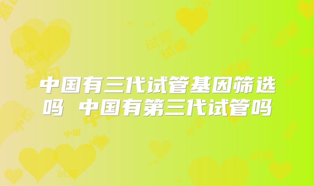 中国有三代试管基因筛选吗 中国有第三代试管吗