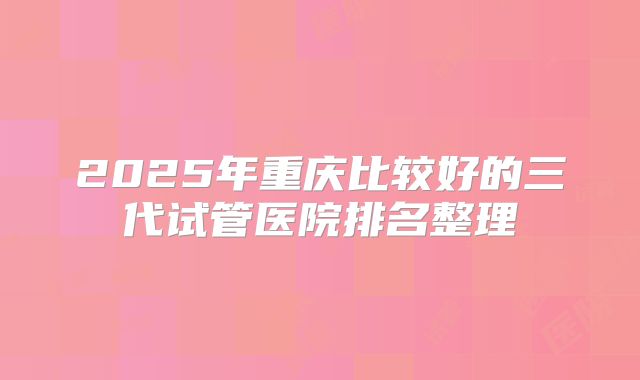 2025年重庆比较好的三代试管医院排名整理
