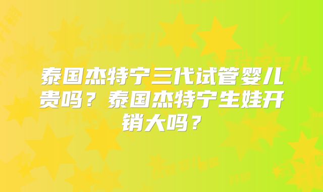 泰国杰特宁三代试管婴儿贵吗？泰国杰特宁生娃开销大吗？