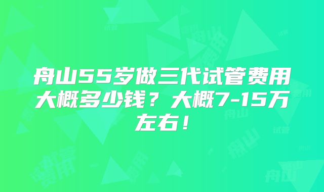 舟山55岁做三代试管费用大概多少钱？大概7-15万左右！