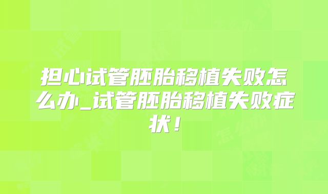 担心试管胚胎移植失败怎么办_试管胚胎移植失败症状！