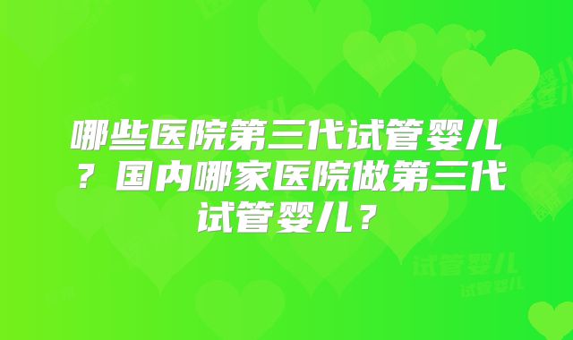 哪些医院第三代试管婴儿?国内哪家医院做第三代试管婴儿?