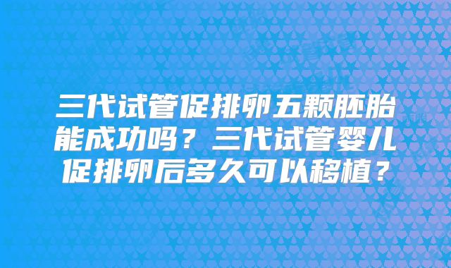 三代试管促排卵五颗胚胎能成功吗?三代试管婴儿促排卵后多久可以移植?