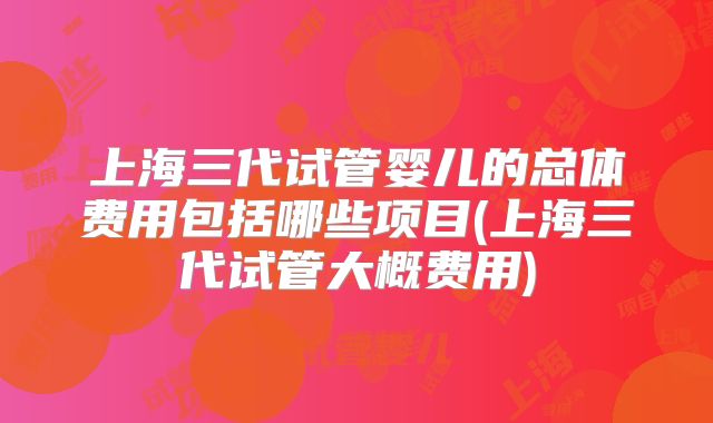 上海三代试管婴儿的总体费用包括哪些项目(上海三代试管大概费用)