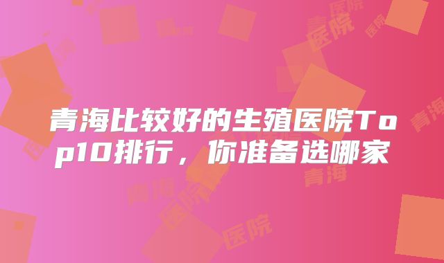 青海比较好的生殖医院Top10排行,你准备选哪家