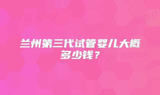 兰州第三代试管婴儿大概多少钱？