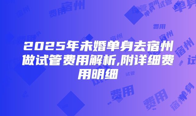 2025年未婚单身去宿州做试管费用解析,附详细费用明细